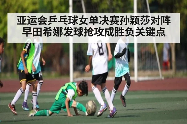 亚运会乒乓球女单决赛孙颖莎对阵早田希娜发球抢攻成胜负关键点